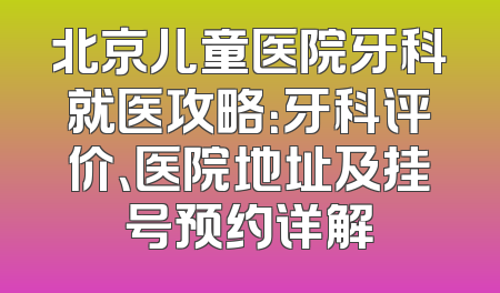 北京儿童医院牙科就医攻略：牙科评价、医院地址及挂号预约详解