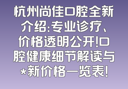 杭州尚佳口腔全新介绍：专业诊疗、价格透明公开！口腔健康细节解读与*新价格一览表！