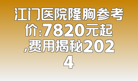 江门医院隆胸参考价：7820元起，费用揭秘2024