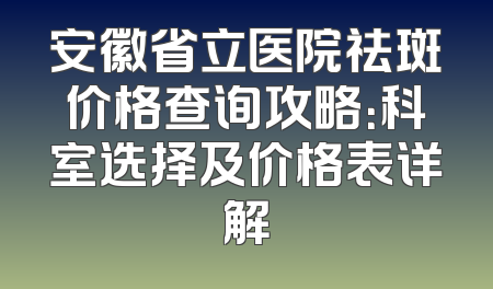 安徽省立医院祛斑价格查询攻略：科室选择及价格表详解