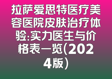 拉萨爱思特医疗美容医院皮肤治疗体验：实力医生与价格表一览（2024版）