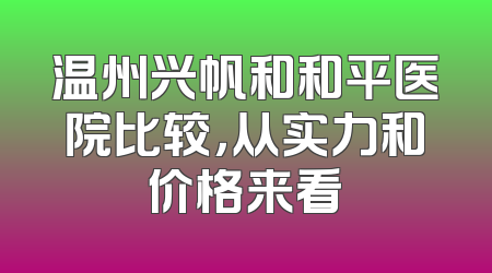温州兴帆和和平医院比较，从实力和价格来看