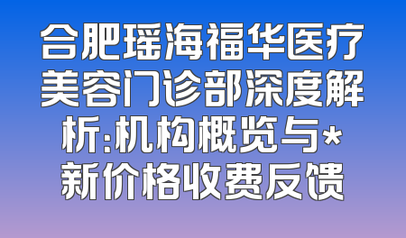 合肥瑶海福华医疗美容门诊部深度解析：机构概览与*新价格收费反馈