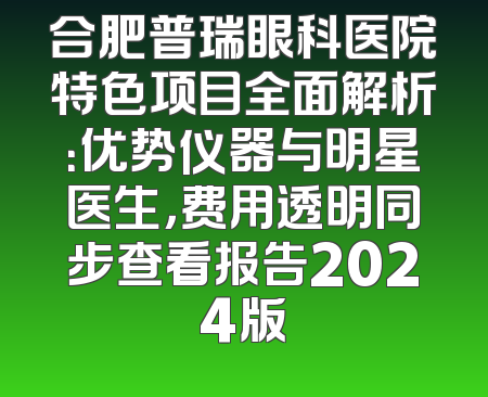 合肥普瑞眼科医院特色项目全面解析：优势仪器与明星医生，费用透明同步查看报告2024版