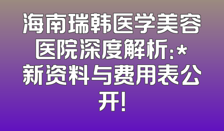 海南瑞韩医学美容医院深度解析：*新资料与费用表公开！
