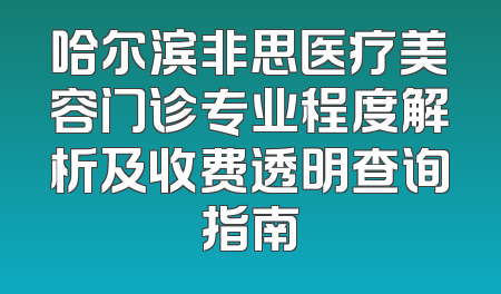 哈尔滨非思医疗美容门诊专业程度解析及收费透明查询指南