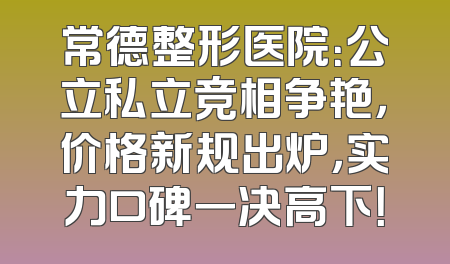常德整形医院：公立私立竞相争艳，价格新规出炉，实力口碑一决高下！