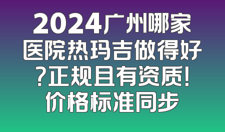 2024广州哪家医院热玛吉做得好？正规且有资质！价格标准同步