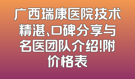 广西瑞康医院技术精湛、口碑分享与名医团队介绍！附价格表