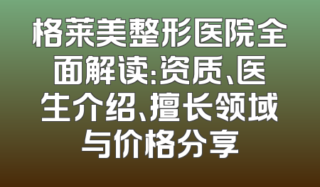 格莱美整形医院全面解读：资质、医生介绍、擅长领域与价格分享