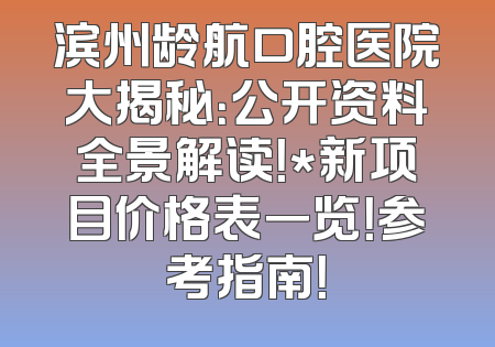 滨州龄航口腔医院大揭秘：公开资料全景解读！*新项目价格表一览！参考指南！