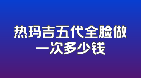 热玛吉五代全脸做一次多少钱