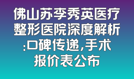 佛山苏李秀英医疗整形医院深度解析：口碑传递，手术报价表公布