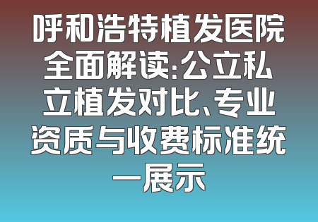 呼和浩特植发医院全面解读：公立私立植发对比、专业资质与收费标准统一展示