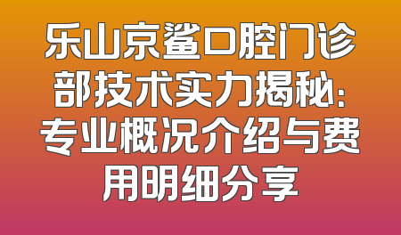 乐山京鲨口腔门诊部技术实力揭秘：专业概况介绍与费用明细分享