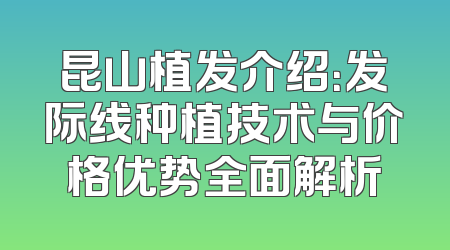 昆山植发介绍：发际线种植技术与价格优势全面解析