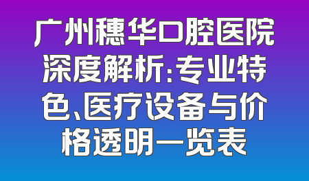 广州穗华口腔医院深度解析：专业特色、医疗设备与价格透明一览表