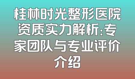 桂林时光整形医院资质实力解析：专家团队与专业评价介绍