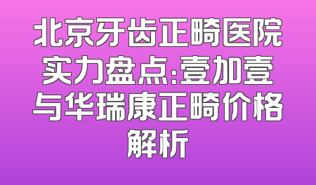北京牙齿正畸医院实力盘点：壹加壹与华瑞康正畸价格解析