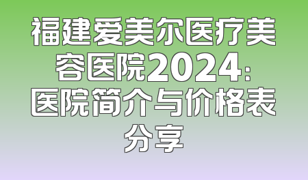 福建爱美尔医疗美容医院2024：医院简介与价格表分享