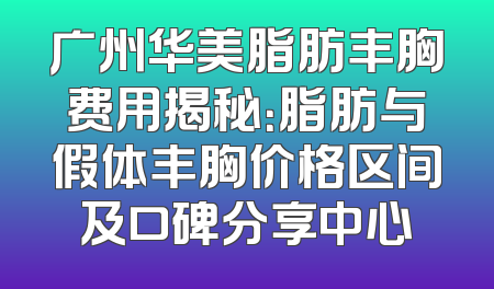 广州华美脂肪丰胸费用揭秘：脂肪与假体丰胸价格区间及口碑分享中心