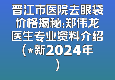 晋江市医院去眼袋价格揭秘：郑伟龙医生专业资料介绍（*新2024年）