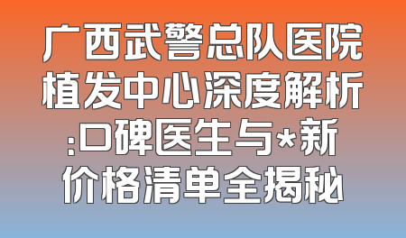 广西武警总队医院植发中心深度解析：口碑医生与*新价格清单全揭秘