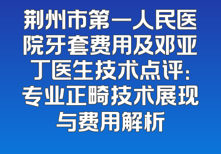 荆州市第一人民医院牙套费用及邓亚丁医生技术点评：专业正畸技术展现与费用解析