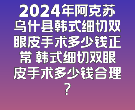 2024年阿克苏乌什县韩式细切双眼皮手术多少钱正常 韩式细切双眼皮手术多少钱合理？