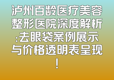 泸州百龄医疗美容整形医院深度解析：去眼袋案例展示与价格透明表呈现！