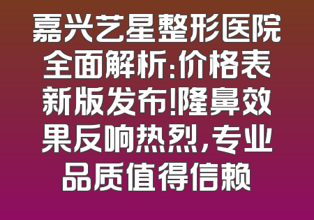 嘉兴艺星整形医院全面解析：价格表新版发布！隆鼻效果反响热烈，专业品质值得信赖
