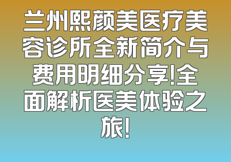 兰州熙颜美医疗美容诊所全新简介与费用明细分享！全面解析医美体验之旅！
