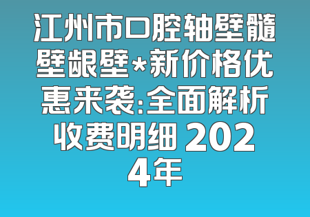 江州市口腔轴壁髓壁龈壁*新价格优惠来袭：全面解析收费明细 2024年