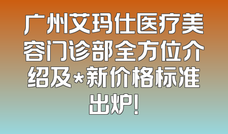 广州艾玛仕医疗美容门诊部全方位介绍及*新价格标准出炉！