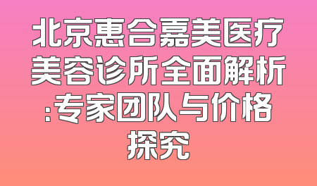 北京惠合嘉美医疗美容诊所全面解析：专家团队与价格探究