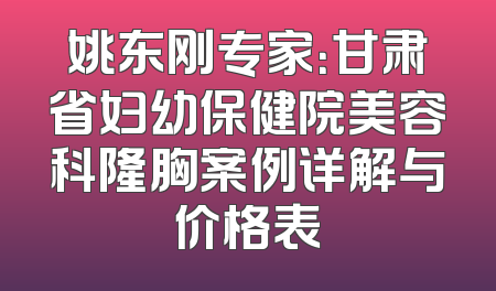姚东刚专家：甘肃省妇幼保健院美容科隆胸案例详解与价格表