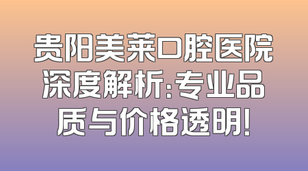 贵阳美莱口腔医院深度解析：专业品质与价格透明！