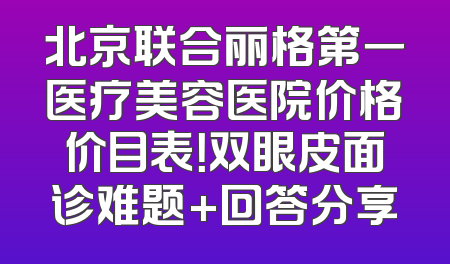 北京联合丽格第一医疗美容医院价格价目表！双眼皮面诊难题+回答分享