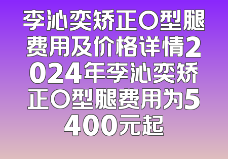 李沁奕矫正O型腿费用及价格详情2024年李沁奕矫正O型腿费用为5400元起