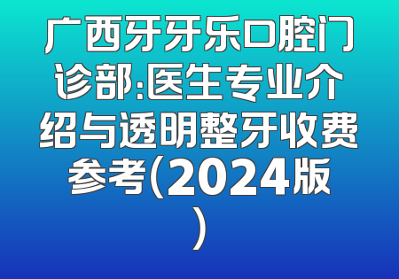 广西牙牙乐口腔门诊部：医生专业介绍与透明整牙收费参考（2024版）