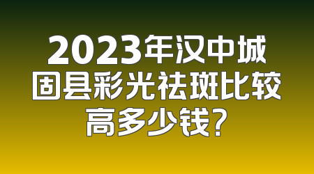 2023年汉中城固县彩光祛斑比较高多少钱？