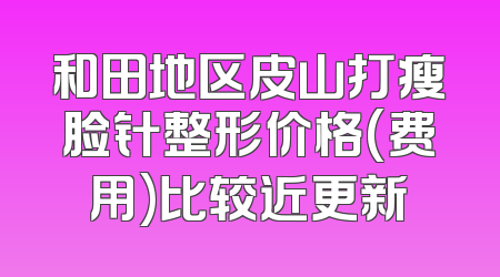 和田地区皮山打瘦脸针整形价格(费用)比较近更新