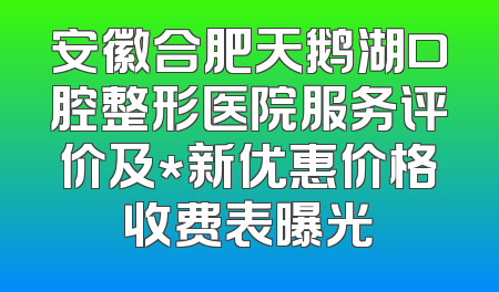 安徽合肥天鹅湖口腔整形医院服务评价及*新优惠价格收费表曝光