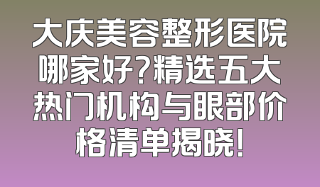 大庆美容整形医院哪家好？精选五大热门机构与眼部价格清单揭晓！