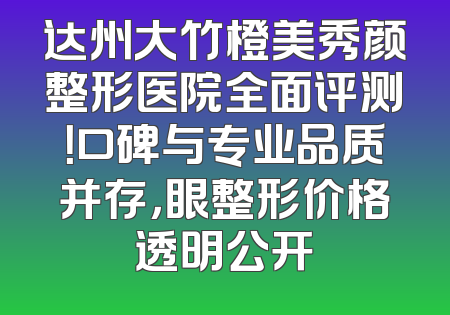 达州大竹橙美秀颜整形医院全面评测！口碑与专业品质并存，眼整形价格透明公开