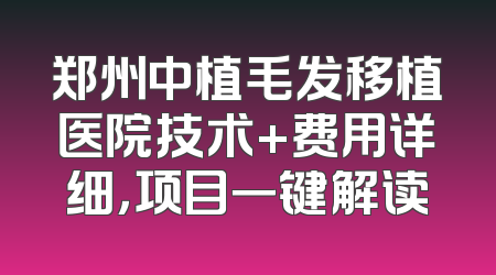郑州中植毛发移植医院技术+费用详细，项目一键解读