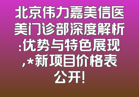北京伟力嘉美信医美门诊部深度解析：优势与特色展现，*新项目价格表公开！