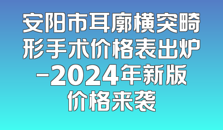 安阳市耳廓横突畸形手术价格表出炉-2024年新版价格来袭