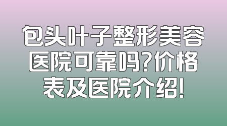 包头叶子整形美容医院可靠吗？价格表及医院介绍！