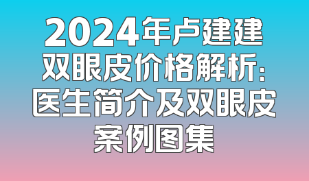 2024年卢建建双眼皮价格解析：医生简介及双眼皮案例图集
